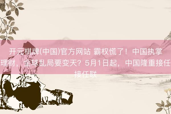 开元棋牌(中国)官方网站 霸权慌了！中国执掌安理财，全球乱局要变天？5月1日起，中国隆重接任联