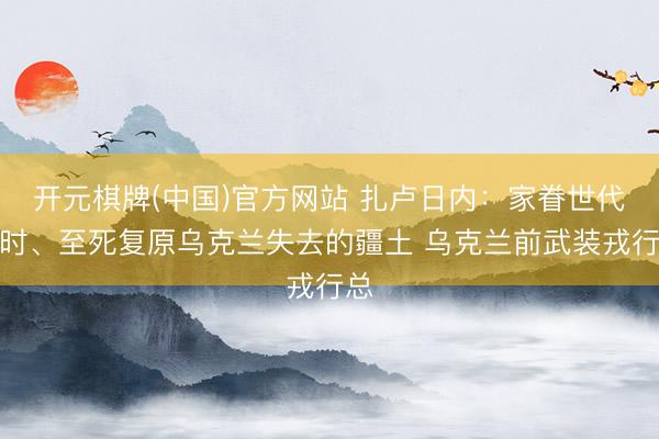 开元棋牌(中国)官方网站 扎卢日内：家眷世代不时、至死复原乌克兰失去的疆土 乌克兰前武装戎行总