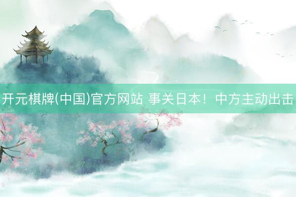 开元棋牌(中国)官方网站 事关日本！中方主动出击