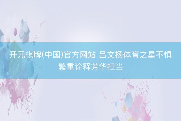 开元棋牌(中国)官方网站 吕文扬体育之星不惧繁重诠释芳华担当