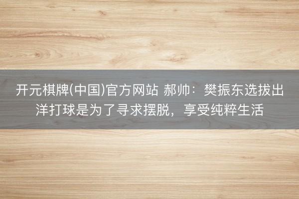 开元棋牌(中国)官方网站 郝帅：樊振东选拔出洋打球是为了寻求摆脱，享受纯粹生活