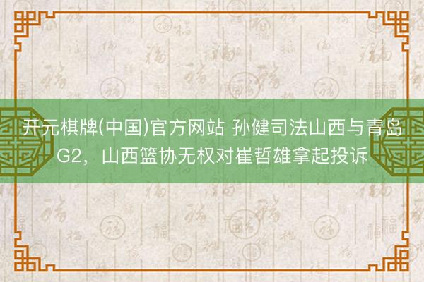 开元棋牌(中国)官方网站 孙健司法山西与青岛G2,山西篮协无权对崔哲雄拿起投诉