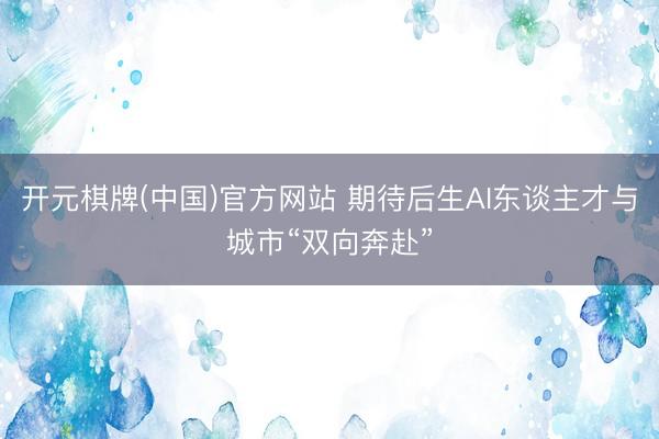 开元棋牌(中国)官方网站 期待后生AI东谈主才与城市“双向奔赴”