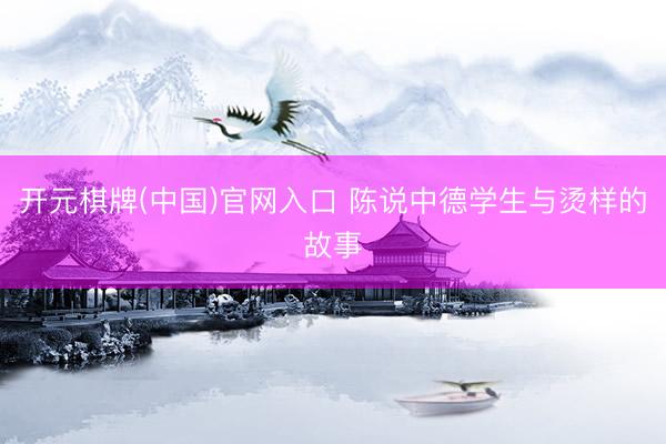 开元棋牌(中国)官网入口 陈说中德学生与烫样的故事