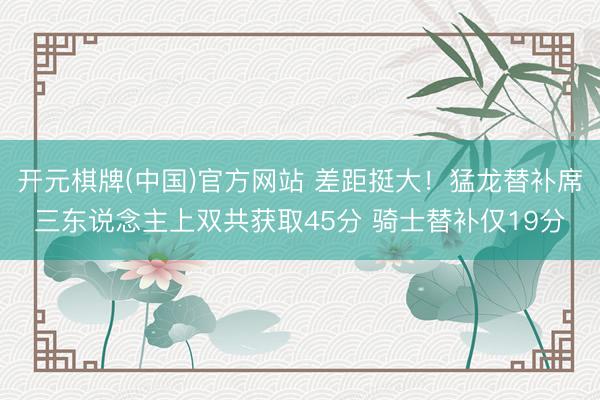 开元棋牌(中国)官方网站 差距挺大！猛龙替补席三东说念主上双共获取45分 骑士替补仅19分