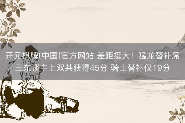 开元棋牌(中国)官方网站 差距挺大！猛龙替补席三东谈主上双共获得45分 骑士替补仅19分