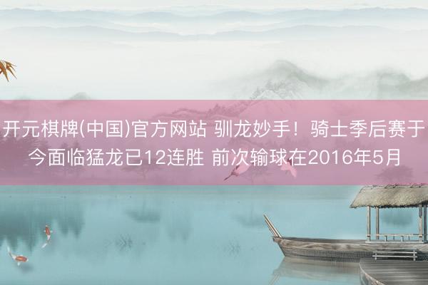 开元棋牌(中国)官方网站 驯龙妙手！骑士季后赛于今面临猛龙已12连胜 前次输球在2016年5月