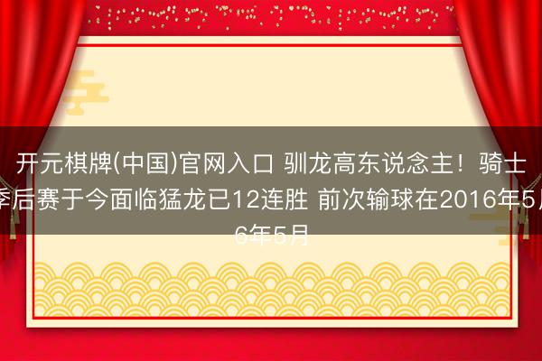 开元棋牌(中国)官网入口 驯龙高东说念主！骑士季后赛于今面临猛龙已12连胜 前次输球在2016年5月