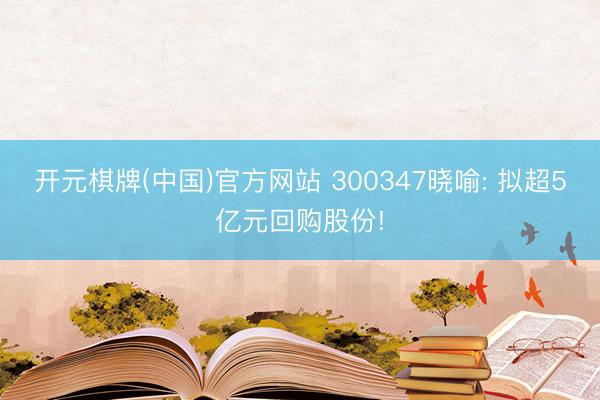 开元棋牌(中国)官方网站 300347晓喻: 拟超5亿元回购股份!
