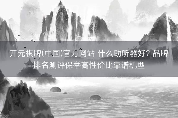 开元棋牌(中国)官方网站 什么助听器好? 品牌排名测评保举高性价比靠谱机型