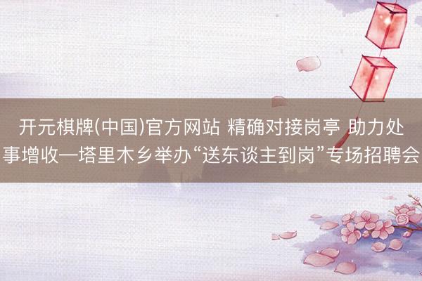 开元棋牌(中国)官方网站 精确对接岗亭 助力处事增收—塔里木乡举办“送东谈主到岗”专场招聘会
