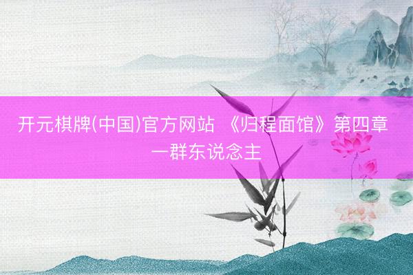 开元棋牌(中国)官方网站 《归程面馆》第四章 一群东说念主