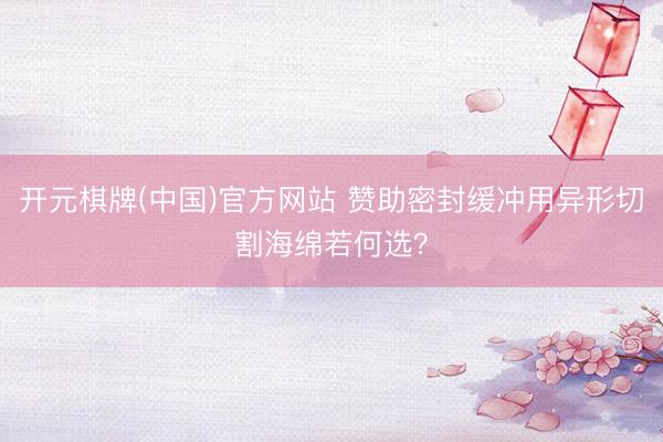 开元棋牌(中国)官方网站 赞助密封缓冲用异形切割海绵若何选？