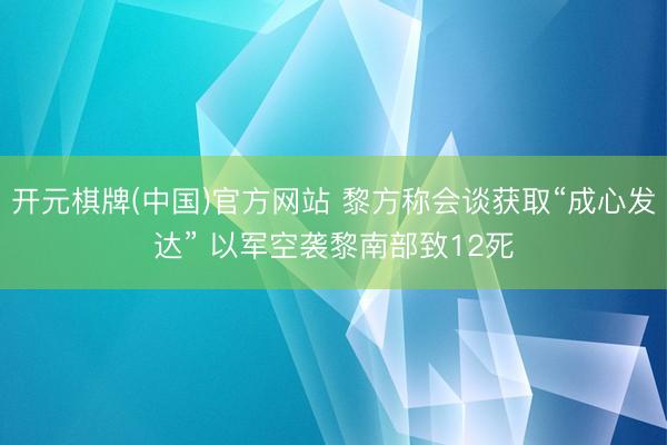 开元棋牌(中国)官方网站 黎方称会谈获取“成心发达” 以军空袭黎南部致12死