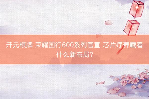 开元棋牌 荣耀国行600系列官宣 芯片疗养藏着什么新布局?