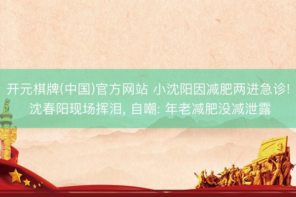 开元棋牌(中国)官方网站 小沈阳因减肥两进急诊! 沈春阳现场挥泪， 自嘲: 年老减肥没减泄露