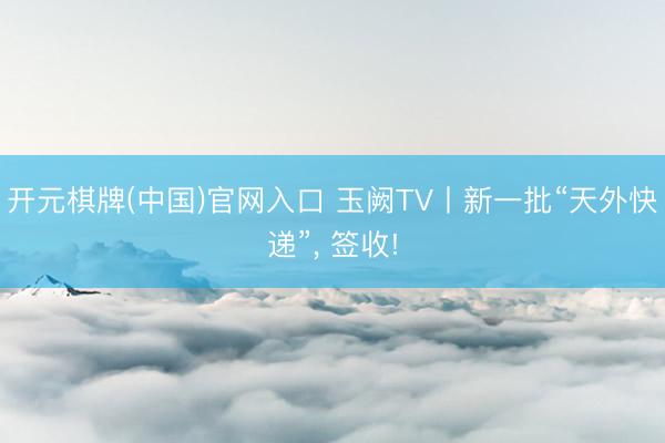 开元棋牌(中国)官网入口 玉阙TV丨新一批“天外快递”， 签收!