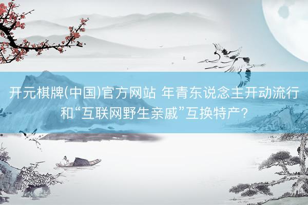 开元棋牌(中国)官方网站 年青东说念主开动流行和“互联网野生亲戚”互换特产?