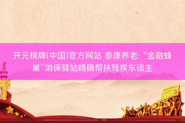 开元棋牌(中国)官方网站 泰康养老: “金融蜂巢”消保驿站精确帮扶残疾东谈主