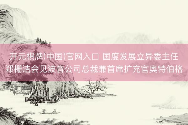 开元棋牌(中国)官网入口 国度发展立异委主任郑栅洁会见波音公司总裁兼首席扩充官奥特伯格