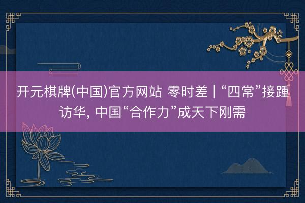 开元棋牌(中国)官方网站 零时差 | “四常”接踵访华， 中国“合作力”成天下刚需