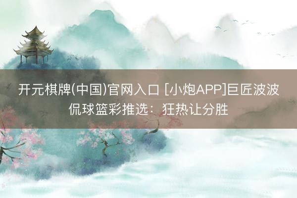 开元棋牌(中国)官网入口 [小炮APP]巨匠波波侃球篮彩推选：狂热让分胜
