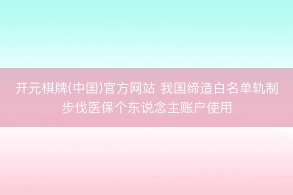 开元棋牌(中国)官方网站 我国缔造白名单轨制步伐医保个东说念主账户使用