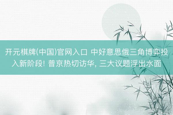 开元棋牌(中国)官网入口 中好意思俄三角博弈投入新阶段! 普京热切访华， 三大议题浮出水面