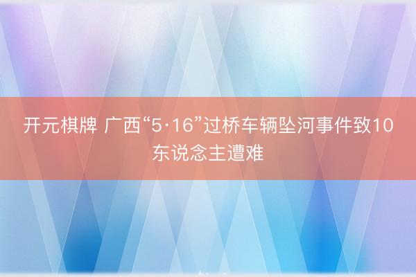 开元棋牌 广西“5·16”过桥车辆坠河事件致10东说念主遭难
