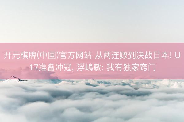 开元棋牌(中国)官方网站 从两连败到决战日本! U17准备冲冠， 浮嶋敏: 我有独家窍门