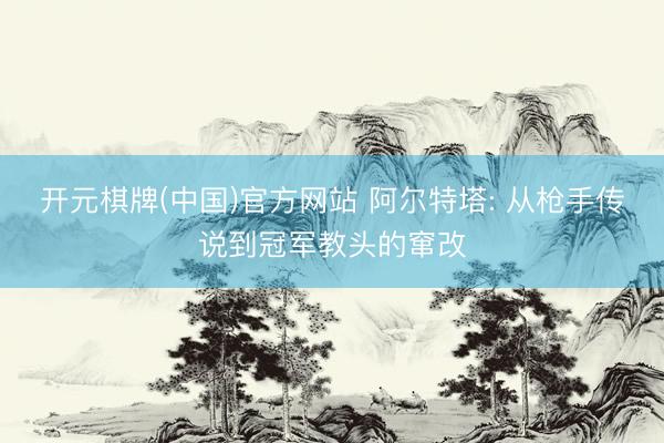 开元棋牌(中国)官方网站 阿尔特塔: 从枪手传说到冠军教头的窜改