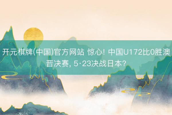 开元棋牌(中国)官方网站 惊心! 中国U172比0胜澳晋决赛， 5·23决战日本?