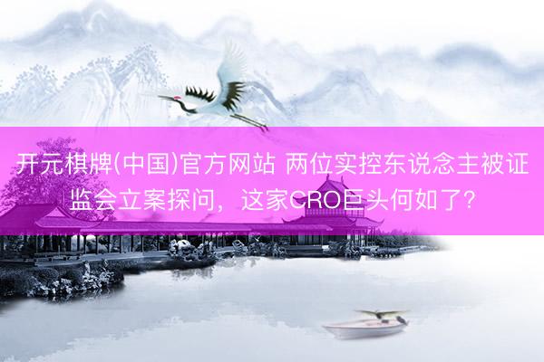 开元棋牌(中国)官方网站 两位实控东说念主被证监会立案探问，这家CRO巨头何如了？
