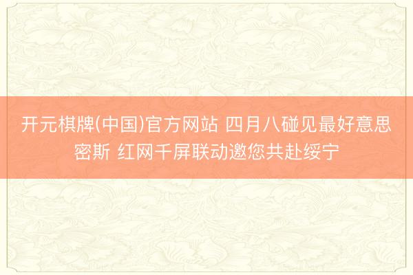 开元棋牌(中国)官方网站 四月八碰见最好意思密斯 红网千屏联动邀您共赴绥宁
