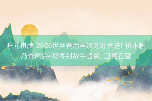 开元棋牌 2026世乒赛后再次呼吁大进! 桥本帆乃香聚会4场零封敌手晋级， 卫冕在望