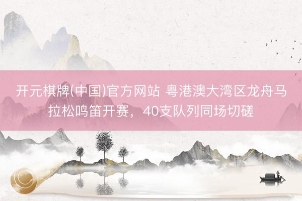 开元棋牌(中国)官方网站 粤港澳大湾区龙舟马拉松鸣笛开赛,40支队列同场切磋
