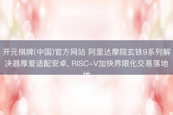 开元棋牌(中国)官方网站 阿里达摩院玄铁9系列解决器厚爱适配安卓， RISC-V加快界限化交易落地