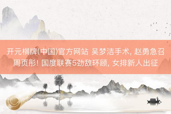开元棋牌(中国)官方网站 吴梦洁手术， 赵勇急召周页彤! 国度联赛5劲敌环顾， 女排新人出征