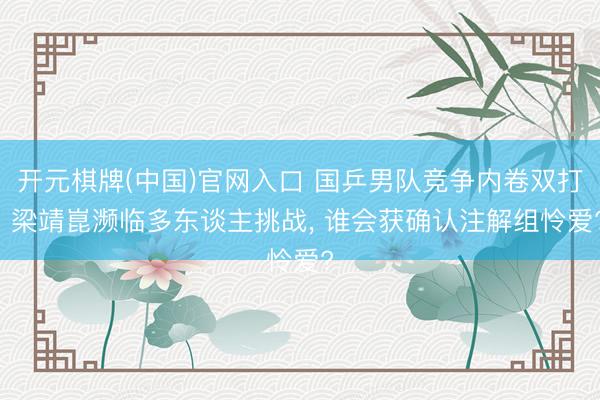 开元棋牌(中国)官网入口 国乒男队竞争内卷双打! 梁靖崑濒临多东谈主挑战， 谁会获确认注解组怜爱?