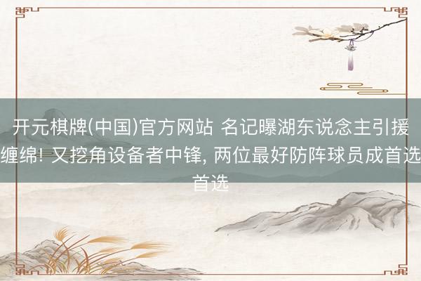 开元棋牌(中国)官方网站 名记曝湖东说念主引援缠绵! 又挖角设备者中锋， 两位最好防阵球员成首选