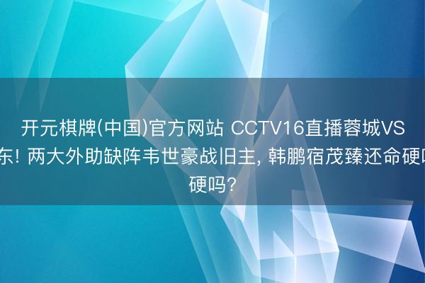 开元棋牌(中国)官方网站 CCTV16直播蓉城VS山东! 两大外助缺阵韦世豪战旧主， 韩鹏宿茂臻还命硬吗?