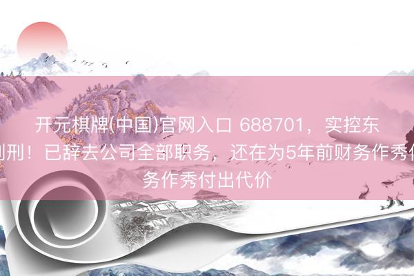 开元棋牌(中国)官网入口 688701,实控东谈主被判刑!已辞去公司全部职务,还在为5年前财务作秀付出代价