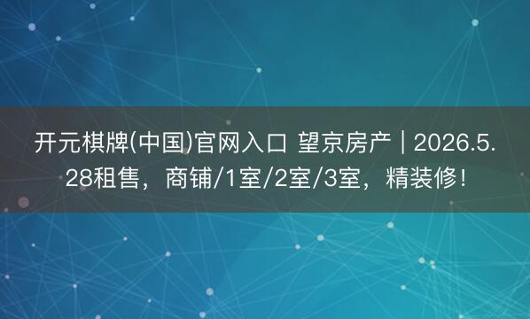 开元棋牌(中国)官网入口 望京房产 | 2026.5.28租售,商铺/1室/2室/3室,精装修!