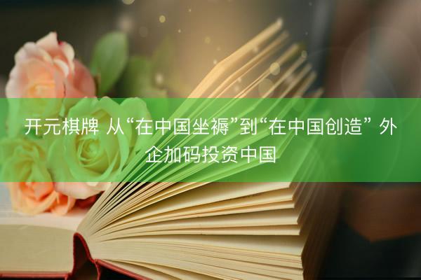 开元棋牌 从“在中国坐褥”到“在中国创造” 外企加码投资中国