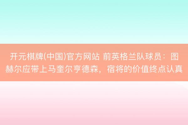 开元棋牌(中国)官方网站 前英格兰队球员：图赫尔应带上马奎尔亨德森，宿将的价值终点认真