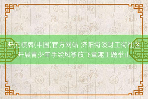 开元棋牌(中国)官方网站 济阳街谈财工街社区开展青少年手绘风筝放飞童趣主题举止