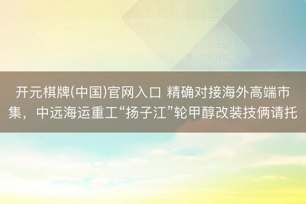 开元棋牌(中国)官网入口 精确对接海外高端市集，中远海运重工“扬子江”轮甲醇改装技俩请托