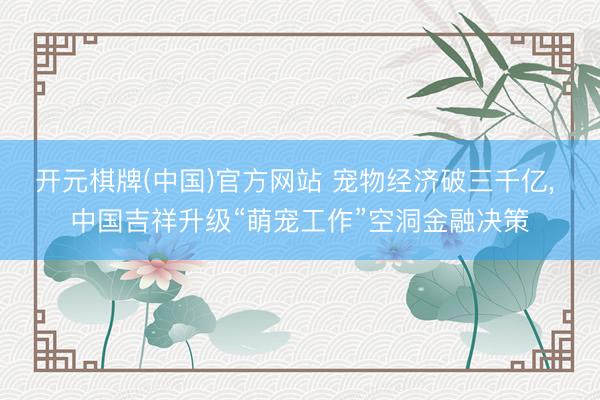 开元棋牌(中国)官方网站 宠物经济破三千亿， 中国吉祥升级“萌宠工作”空洞金融决策