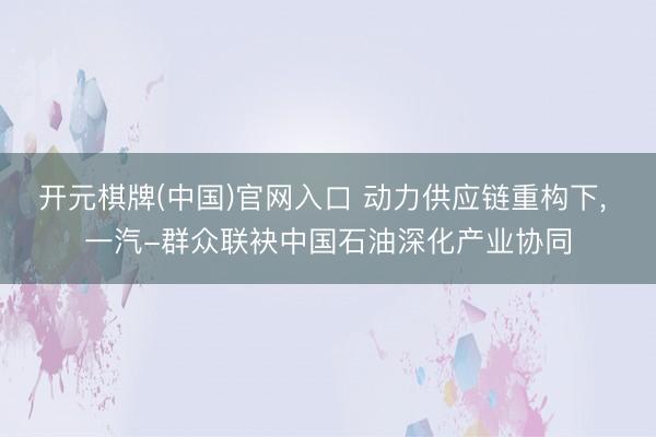 开元棋牌(中国)官网入口 动力供应链重构下， 一汽-群众联袂中国石油深化产业协同