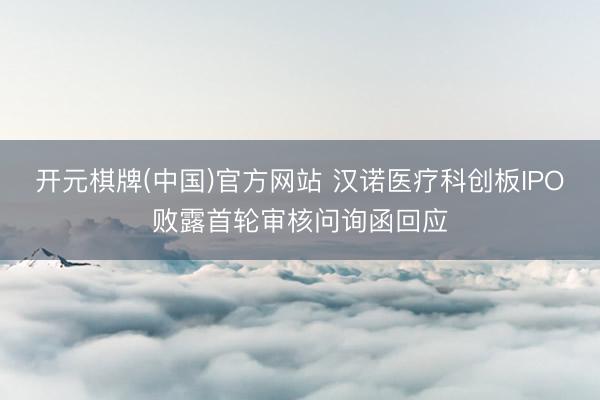 开元棋牌(中国)官方网站 汉诺医疗科创板IPO败露首轮审核问询函回应